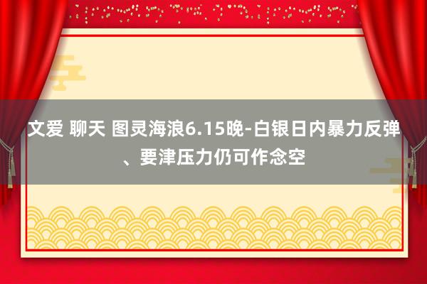 文爱 聊天 图灵海浪6.15晚-白银日内暴力反弹、要津压力仍可作念空