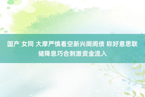 国产 女同 大摩严慎看空新兴阛阓债 称好意思联储降息巧合刺激资金流入