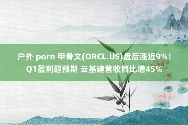 户外 porn 甲骨文(ORCL.US)盘后涨近9%！Q1盈利超预期 云基建营收同比增45%