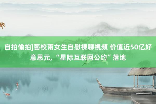 自拍偷拍]藝校兩女生自慰裸聊視頻 价值近50亿好意思元， “星际互联网公约”落地