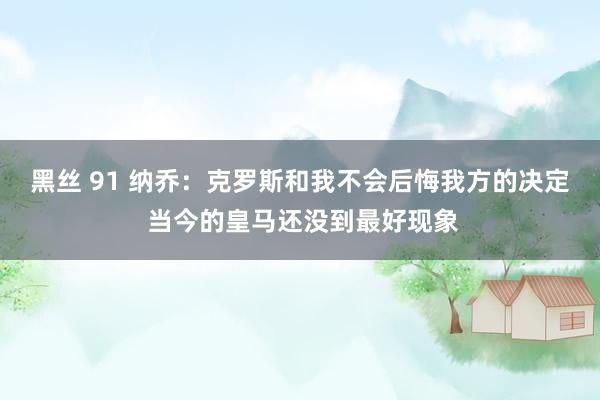 黑丝 91 纳乔：克罗斯和我不会后悔我方的决定 当今的皇马还没到最好现象