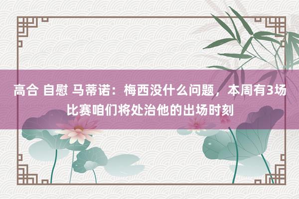 高合 自慰 马蒂诺：梅西没什么问题，本周有3场比赛咱们将处治他的出场时刻