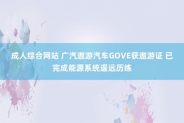 成人综合网站 广汽遨游汽车GOVE获遨游证 已完成能源系统遥远历练