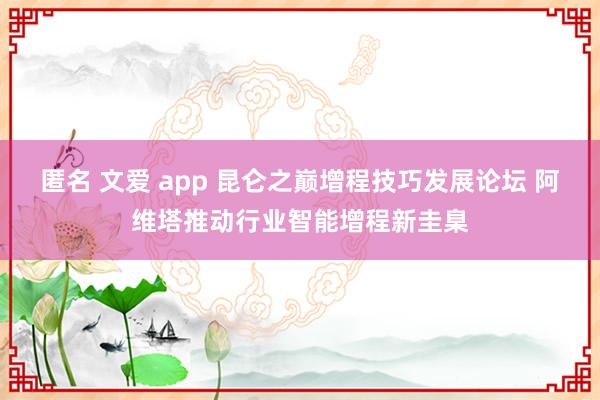 匿名 文爱 app 昆仑之巅增程技巧发展论坛 阿维塔推动行业智能增程新圭臬