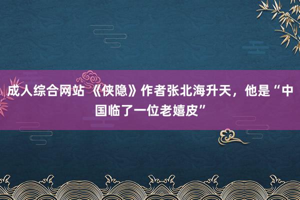 成人综合网站 《侠隐》作者张北海升天，他是“中国临了一位老嬉皮”