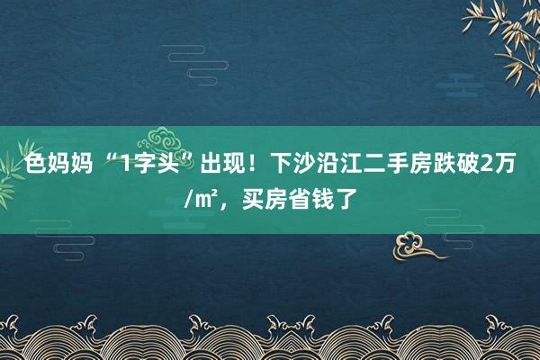 色妈妈 “1字头”出现！下沙沿江二手房跌破2万/㎡，买房省钱了