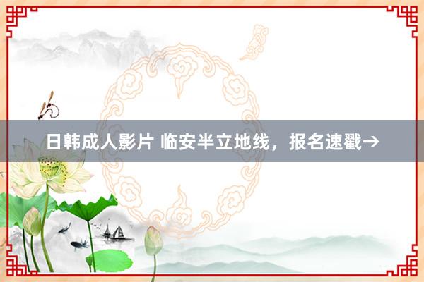 日韩成人影片 临安半立地线，报名速戳→