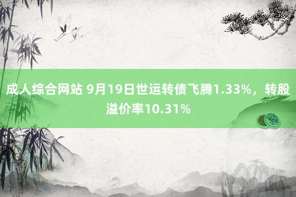 成人综合网站 9月19日世运转债飞腾1.33%，转股溢价率10.31%