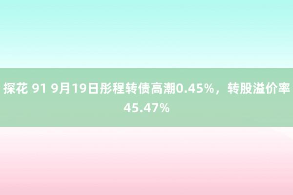 探花 91 9月19日彤程转债高潮0.45%，转股溢价率45.47%