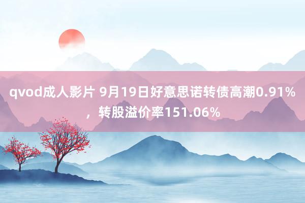 qvod成人影片 9月19日好意思诺转债高潮0.91%，转股溢价率151.06%