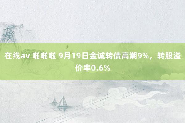 在线av 啪啪啦 9月19日金诚转债高潮9%，转股溢价率0.6%