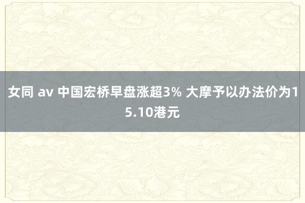 女同 av 中国宏桥早盘涨超3% 大摩予以办法价为15.10港元