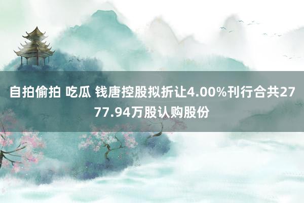 自拍偷拍 吃瓜 钱唐控股拟折让4.00%刊行合共2777.94万股认购股份