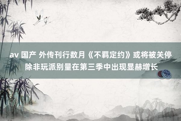 av 国产 外传刊行数月《不羁定约》或将被关停 除非玩派别量在第三季中出现显赫增长