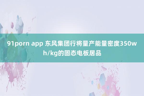 91porn app 东风集团行将量产能量密度350wh/kg的固态电板居品