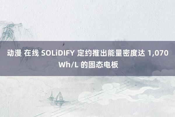 动漫 在线 SOLiDIFY 定约推出能量密度达 1，070 Wh/L 的固态电板