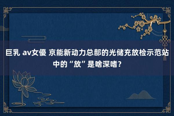 巨乳 av女優 京能新动力总部的光储充放检示范站中的“放”是啥深嗜？