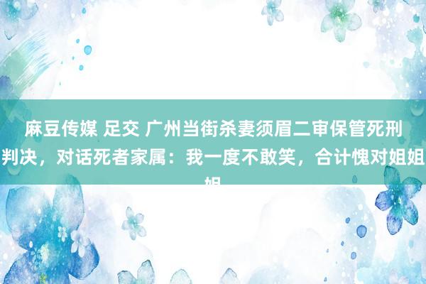 麻豆传媒 足交 广州当街杀妻须眉二审保管死刑判决，对话死者家属：我一度不敢笑，合计愧对姐姐