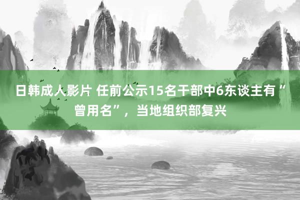 日韩成人影片 任前公示15名干部中6东谈主有“曾用名”，当地组织部复兴