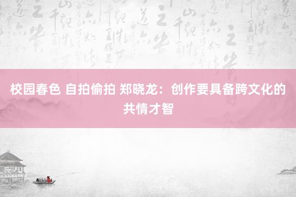 校园春色 自拍偷拍 郑晓龙：创作要具备跨文化的共情才智