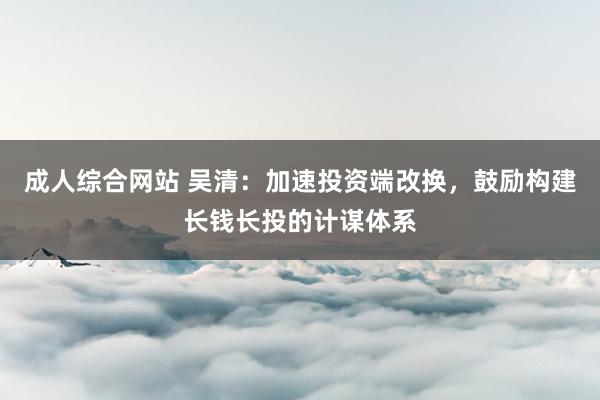 成人综合网站 吴清：加速投资端改换，鼓励构建长钱长投的计谋体系