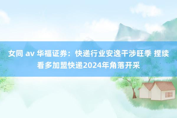 女同 av 华福证券：快递行业安逸干涉旺季 捏续看多加盟快递2024年角落开采