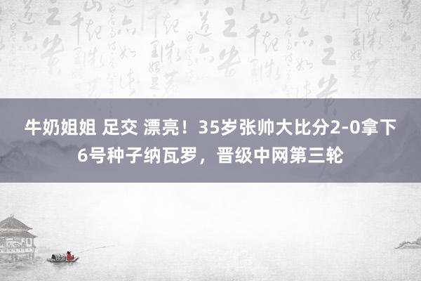 牛奶姐姐 足交 漂亮！35岁张帅大比分2-0拿下6号种子纳瓦罗，晋级中网第三轮