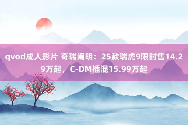 qvod成人影片 奇瑞阐明：25款瑞虎9限时售14.29万起，C-DM插混15.99万起