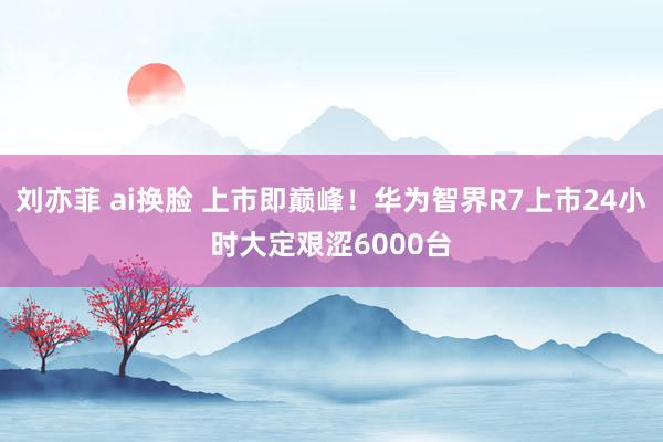 刘亦菲 ai换脸 上市即巅峰！华为智界R7上市24小时大定艰涩6000台