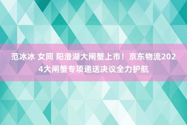 范冰冰 女同 阳澄湖大闸蟹上市！京东物流2024大闸蟹专项递送决议全力护航