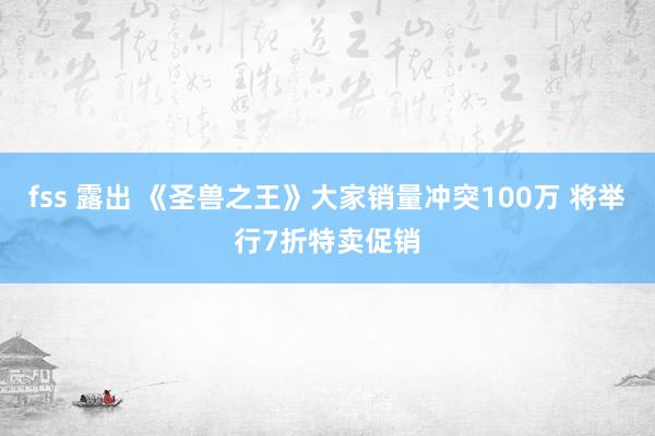 fss 露出 《圣兽之王》大家销量冲突100万 将举行7折特卖促销