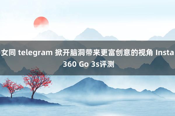 女同 telegram 掀开脑洞带来更富创意的视角 Insta 360 Go 3s评测