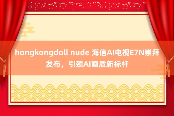 hongkongdoll nude 海信AI电视E7N崇拜发布，引颈AI画质新标杆