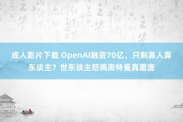 成人影片下载 OpenAI融资70亿，只剩寡人寡东谈主？世东谈主怒揭奥特曼真面庞