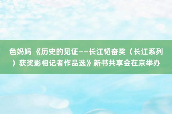 色妈妈 《历史的见证——长江韬奋奖（长江系列）获奖影相记者作品选》新书共享会在京举办