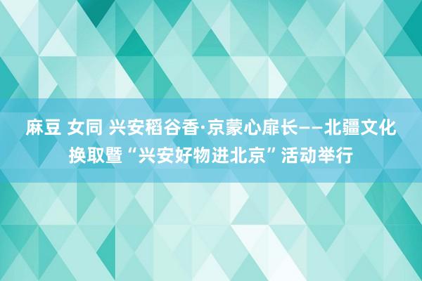 麻豆 女同 兴安稻谷香·京蒙心扉长——北疆文化换取暨“兴安好物进北京”活动举行