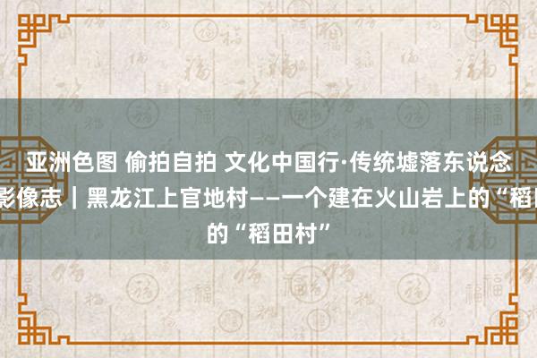 亚洲色图 偷拍自拍 文化中国行·传统墟落东说念主文影像志｜黑龙江上官地村——一个建在火山岩上的“稻田村”