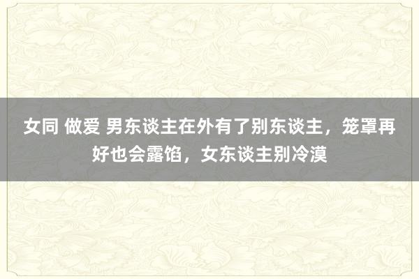 女同 做爱 男东谈主在外有了别东谈主，笼罩再好也会露馅，女东谈主别冷漠