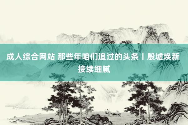 成人综合网站 那些年咱们追过的头条丨殷墟焕新 接续细腻