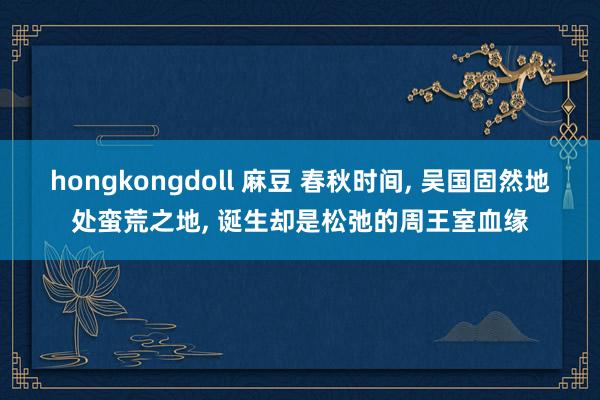 hongkongdoll 麻豆 春秋时间， 吴国固然地处蛮荒之地， 诞生却是松弛的周王室血缘