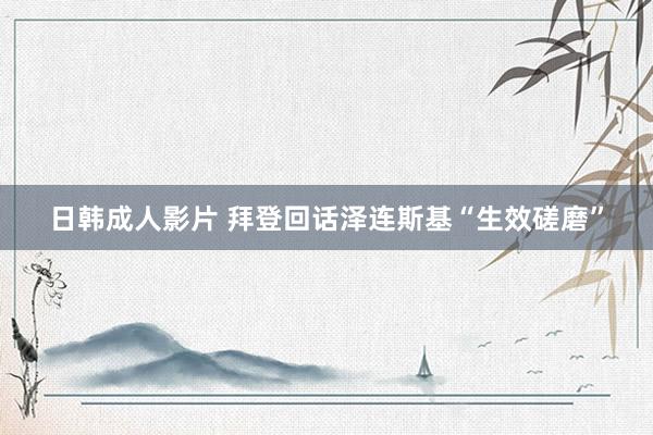 日韩成人影片 拜登回话泽连斯基“生效磋磨”