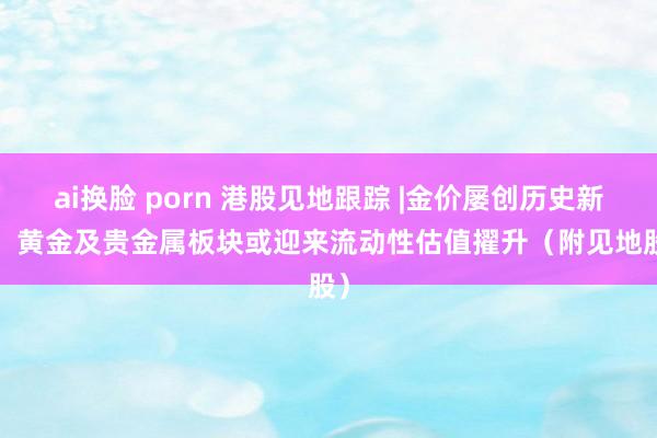 ai换脸 porn 港股见地跟踪 |金价屡创历史新高  黄金及贵金属板块或迎来流动性估值擢升（附见地股）