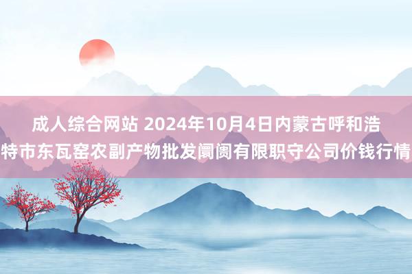 成人综合网站 2024年10月4日内蒙古呼和浩特市东瓦窑农副产物批发阛阓有限职守公司价钱行情