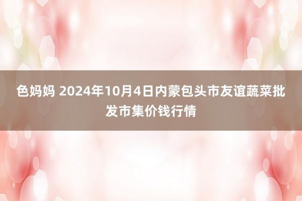 色妈妈 2024年10月4日内蒙包头市友谊蔬菜批发市集价钱行情