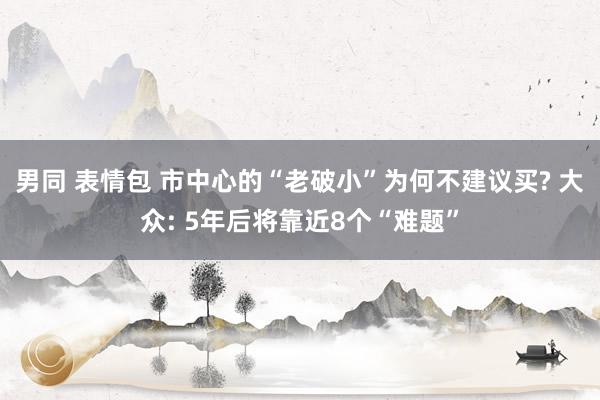 男同 表情包 市中心的“老破小”为何不建议买? 大众: 5年后将靠近8个“难题”