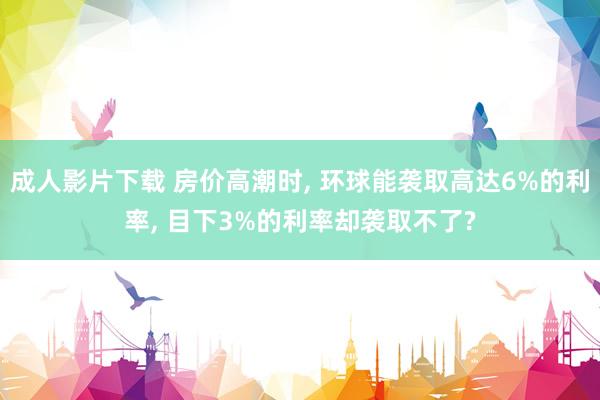 成人影片下载 房价高潮时， 环球能袭取高达6%的利率， 目下3%的利率却袭取不了?