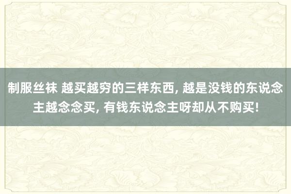 制服丝袜 越买越穷的三样东西， 越是没钱的东说念主越念念买， 有钱东说念主呀却从不购买!