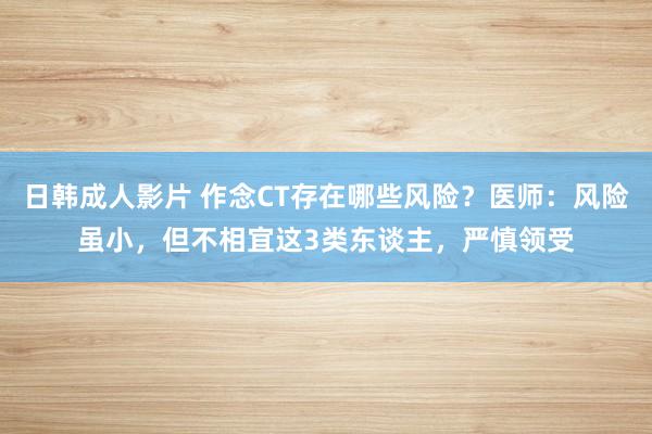 日韩成人影片 作念CT存在哪些风险？医师：风险虽小，但不相宜这3类东谈主，严慎领受