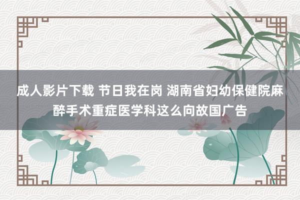 成人影片下载 节日我在岗 湖南省妇幼保健院麻醉手术重症医学科这么向故国广告