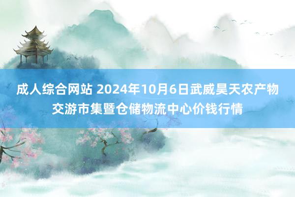 成人综合网站 2024年10月6日武威昊天农产物交游市集暨仓储物流中心价钱行情